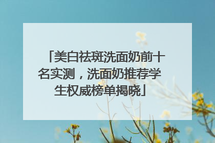 美白祛斑洗面奶前十名实测，洗面奶推荐学生权威榜单揭晓
